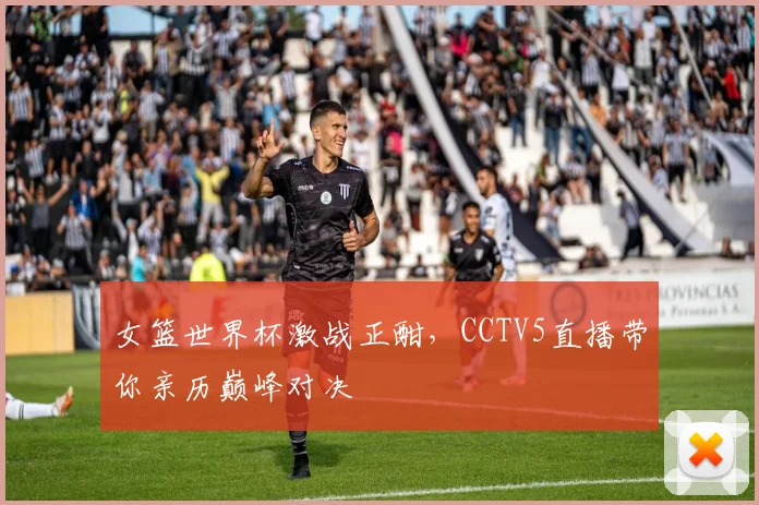 女篮世界杯激战正酣，CCTV5直播带你亲历巅峰对决