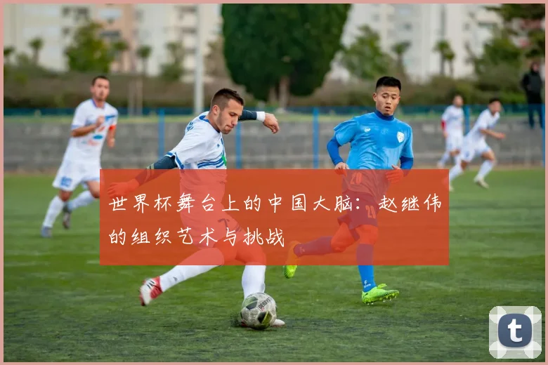 世界杯舞台上的中国大脑：赵继伟的组织艺术与挑战